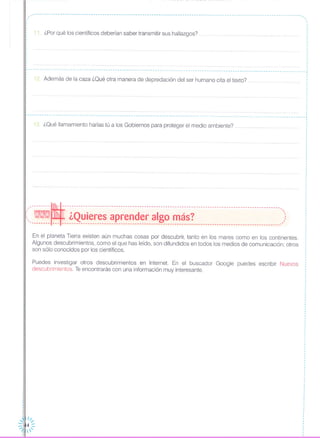 ~-----------------------------------------------------------------------------------------------------------------.,
,.
11. ¿Por qué los científicos deberían saber transmitir sus hallazgos?
12 Además de la caza ¿Oué otra manera de depredación del ser humano cita el texto?
r - - ...- - - - - - -- - - - - - - -- - - - -- - - - - - - -- - - - - - -- - - .. .. .. ,
,
I
I
.,
,
,
,
,
I
I
,
,
,
,
,
I
,
~-... - -- - -- -- - -- - -- - .. - - -- .. --- - - --- - - - - - -- - - - - - - -- - - - .•. - - -- - - - - - - - .•. - - - -- - - -- - - - - - - -- - - -- - - - - - - -- - - - - - - - - - - -- .•. - - .•. - --- - - .•. - - -- ...
13. ¿Oué llamamiento harías tú a los Gobiernos para proteger el medio ambiente? .
'_·-------ml---------------------------------------------------------------------------------------------.,
(, - ¿Quieres aprender algo más? ,::'-------- --- -------------------------------------------------------------------------------------------_.'
En el planeta Tierra existen aún muchas cosas por descubrir, tanto en los mares como en los continentes.
Algunos descubrimientos, como el que has leído, son difundidos en todos los medios de comunicación; otros
son sólo conocidos por los científicos.
Puedes investigar otros descubrimientos en Internet. En el buscador Google puedes escribir Nuevos
descubrimientos. Teencontrarás con una información muy interesante.
",,~II
-, ",.
_1 4-.". -. ',
 
