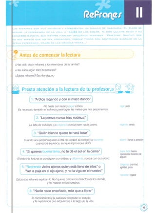 ,~OS REFRANES SON MUY ANTIGUOS Y REPRESENTAN UN CÚMULO DE SABIDURíA. EN ELLOS SE
ESUME LA EXPERIENCIA DE LA VIDA, A TRAVÉS DE LOS SIGLOS. YA DON QUIJOTE DECíA A SU
=-SCUDERO SANCHO, QUE SIEMPRE HABLABA UTILIZANDO REFRANES: "PARÉCEME, SANCHO, QUE
'-ID HAY REFRÁN QUE NO SEA VERDADERO, PORQUE TODOS SON SENTENCIAS SACADAS DE LA
vlESMA EXPERIENCIA, MADRE DE LAS CIENCIAS TODAS ... "
,.I
,,Antes de comenzar la lectura
- --- --- --- --- --- --- --- -- --- ---- -- --- --- --- --- -- ---- -- --- --- --- -- ---- -- --- --- --- --- ---~- -- -2-
Presta atención a la lectura de tu profesor,a;,7 7-i,:----------------------------------------------------------------------------------- --
---- .•. --------------------------------------------------------------------------------------------- .•.
----------------------------------------------------------------------------------------------------
¿Has oído decir refranes a los miembros de tu familia?
¿Has leído algún libro de refranes?
¿Sabes refranes? Escribe alguno
,
,
,
, ,o,'
"
0.
'.o,
: '.•....
,
,
,
,
,
,
,
,
,
o
°
,
,
,
,
,
,
,
,
,
,
,
,
','"
"
"
o,
( 1. "A Dios rogando y con el maz~d~ndo" J
No basta con rezar y rogar a Dios.
Es necesario también el esfuerzo para lograr las metas que nos proponemos.
rogar: pedir
2. "La pereza nunca hizo nobleza"
La falta de esfuerzo y la vagancia nunca traen nada bueno. vagancia pereza
3. "Quién bien te quiere te hará llorar"
Cuando una persona quiere a otra de verdad, la corrige y la advierte
cuando se equivoca, aunque le provoque dolor.
advertir llamar la atención
4. "Si quieres buena fama, no te dé el sol en la cama"
El éxito y la fortuna se consiguen con trabajo y diligencia, nunca con ociosidad.
buena fama: buena
opinión que tenemos de
alguien
5. "Reprende vicios ajenos quien está lleno de ellos" o
"Ver la paja en el ojo ajeno, y no la viga en el nuestro"
di Iigencia prontitud,
agilidad, prisa
reprender: regañar
Estos dos refranes explican lo fácil que es criticar los defectos de los demás,
y no reparar en los nuestros.
6. "Nadie nace enseñado, más que a llorar"
,
,
,
.,
El conocimiento y la sabiduría necesitan el estudio
y la experiencia que adquirimos a lo largo de la vida.
,r1I,
- - - - - -- - -- - - - - - - - - - - - - - -- - -- - - -- - - - - - - - - -- - -- - - - - - - - - - - - - - - - - - - - - - - - - - - - - - - - - - - - - - - - - - - -- - - - - - - - - -- - - - - - - - - -- - -:; 45 :::
'/1'
 