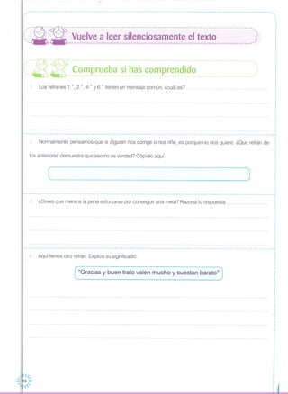 ,,,I
,
,
.------------------------------------------------------------------------------------------------------------------~
4. Aquí tienes otro refrán. Explica su significado:
"Gracias y buen trato valen mucho y cuestan barato"
!--'-~- ---:- ----------------------------------------------------------------------------------- o '
::, --- -.- Vuelve a leer silenciosamente el texto ,:, , ,1 '- - '
,
I
,
,
I
,I
: ,,' -~- --l{- - - --- ---. --- - --- -- - --.. _. -- -- - -- --- - --- --- -__o .- ••• - •• -. - - - - - - ••• - - -- - -- - -- •• --. -- - - -- -- - --o,
( 7_: 7_: Comprueba si has comprendido ): '-M - .'
1:
1. Los refranes 1.0,2. o, 4.o y 6.o tienen un mensaje común, ¿cuál es?
,,I
I
I
I
I
I
,
,
I
............ I
I
---------------------------------------------------------------------------------------------------------------------- ...
2. Normalmente pensamos que si alguien nos corrige o nos riñe, es porque no nos quiere. ¿Qué refrán de
los anteriores demuestra que eso no es verdad? Cópialo aquí:
( J
.------------------------------------------------------------------------------------ J
3. ¿Crees que merece la pena esforzarse por conseguir una meta? Razona tu respuesta
----------------------------------------------------------------------------------------------------------------------~
I
I
,
,
I
I
I
I
I
···,
,
,
,
I
I
I
I
I
,
·
 