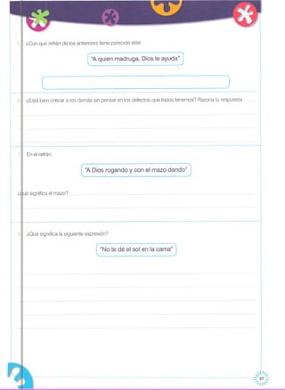 5.11¿Con qué refrán de los anteriores tiene parecido este:
"A quien madruga, Dios le ayuda"
J(
¿Está bien criticar a los demás sin pensar en los defectos que todos tenemos? Razona tu respuesta
En el refrán:
( ''A Dios rogando y~on el ma~~ dando" J
____________________________________________________________________________________________________________ -----.1 ,
,
,
,
,
··,
,
,
,
,
,
,
,
·,
·
·,
·,
,
,
,
- - - -- - -- .•. - - -- - - - - - -- - - - -- - -- - - --- - -- .•. -- - - - - - - - -- - - - -- _ .. - - - -- - - - - - - - -- - -- - _ .. - - - - -- - - - - - - -- - - - - - - -- .. - - .... - -- - - - - - -- - ..
~----,
,
: 6,
,
,
,
,,
,
,
,
,
,
,
,
,
,
,··,
,
~----,
,
: 7,
,
,
diué significa el mazo?
·,
,
,
,
,
,,
,,
,L. ,
·
,,
,
,
,,
,
,
,
,
,
·
·
--.----.----.----.----.-.---.-.---.-.---' •..--------- ..•. ,---.-.-----.--- .... ---------.-.--- .... ---------.----.---_._._---_._-_._'--_._._-_._._-_._._----_._-_._ .. _-~
811 ¿Oué significa la siguiente expresión?
"No te dé el sol en la cama"
·,
,
~~
----------------------------------------------------------------------------------------------------------~I:~~
 