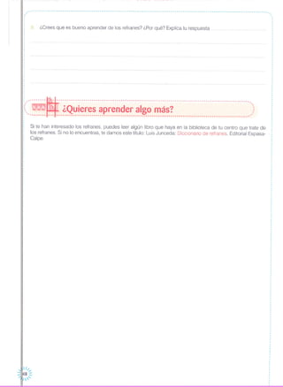 ,, .. ----------------------------------------------------------------------------------------------------------------- ...
9. ¿Crees que es bueno aprender de los refranes? ¿Por qué? Explica tu respuesta
..,
,
,
,
I
I
.
'---------~----------------------------------------------------------------------------------------------'.:::.- ¿Quieres aprender algo más? ): '-------- --- ---------------------------------------------------------------------------------------------
Si te han interesado los refranes, puedes leer algún libro que haya en la biblioteca de tu centro que trate de
los refranes. Si no lo encuentras, te damos este título: Luis Junceda: Diccionario de refranes Editorial Espasa-
Calpe.
 1/.....
::1148 :::
1'
·,
,
,
I
,
,
,
·,
I
·
,
I
,
,,
,
,
,
,
··
,
,
I
I
1
,
,
:
 