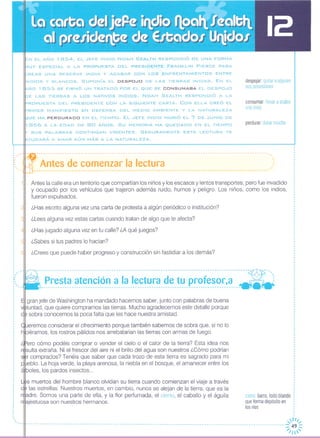 ,_N EL AÑO 1854, EL .JEFE INDIO NOAH SEALTH RESPONDiÓ DE UNA FORMA
IVlUY ESPECIAL A LA PROPUESTA DEL PRESIDENTE FRANKLlN PIERCE PARA
:::REAR UNA RESERVA INDIA Y ACABAR CON LOS ENFRENTAMIENTOS ENTRE
NDIOS y BLANCOS. SUPONíA EL DESPO.JO DE LAS TIERRAS INDIAS. EN EL
ÑO 1855 SE FIRMÓ UN TRATADO POR EL ~UE SE CONSUMABA EL DESPo.Jo
E LAS TIERRAS A LOS NATIVOS INDIOS. NoAH SEALTH RESPONDiÓ A LA
'::JROPUESTA DEL PRESIDENTE CON LA SIGUIENTE CARTA. CON ELLA CREÓ EL
RIMER MANIFIESTO EN DEFENSA DEL MEDIO AMBIENTE Y LA NATURALEZA
UE HA PERDURADO EN EL TIEMPO. EL .JEFE INDIO MURiÓ EL 7 DE .JUNIO DE
1866 A LA EDAD DE 80 AÑOS. Su MEMORIA HA ~UEDAoo EN EL TIEMPO
SUS PALABRAS CONTINÚAN VIGENTES. SEGURAMENTE ESTA LECTURA TE
lo..YUDARÁ A AMAR AÚN MÁS A LA NATURALEZA.
despojar quitar a alguien
sus posesiones
consumar llevar a acabo
una cosa
perdurar durar mucho
,
,
,
('~:.~~t~~:~:~:~~:~~~~~~:¡~:J~.~~~~~::::.:::::::.:.:.:::::::::::.::::':":::.:::"::
cieno: barro, lodo blando
que forma depósito en
los ríos
---------------------------------------------------------------------------------------~---- ---' ..
Presta atención a la lectura de tu profesor,a ~--:-----------------------------------------------------------------------.------------- - -
Antes la calle era un territorio que compartían los niños y los escasos y lentos transportes; pero fue invadido
y ocupado por los vehículos que trajeron además ruido, humos y peligro. Los niños, como los indios,
fueron expulsados.
¿Has escrito alguna vez una carta de protesta a algún periódico o institución?
¿Lees alguna vez estas cartas cuando tratan de algo que te afecta?
¿Has jugado alguna vez en tu calle? ¿A qué juegos?
¿Sabes si tus padres lo hacían?
¿Crees que puede haber progreso y construcción sin fastidiar a los demás?
s muertos del hombre blanco olvidan su tierra cuando comienzan el viaje a través
las estrellas. Nuestros muertos, en cambio, nunca se alejan de la tierra, que es la
adre. Somos una parte de ella, y la flor perfumada, el cieno, el caballo y el águila
ajestuosa son nuestros hermanos.
gran jefe de Washington ha mandado hacemos saber, junto con palabras de buena
luntad, que quiere compramos las tierras. Mucho agradecemos este detalle porque
sobra conocemos la poca falta que les hace nuestra amistad.
ueremos considerar el ofrecimiento porque también sabemos de sobra que, si no lo
iéramos, los rostros pálidos nos arrebatarían las tierras con armas de fuego.
era cómo podéis comprar o vender el cielo o el calor de la tierra? Esta idea nos
rosulta extraña. Ni el frescor del aire ni el brillo del agua son nuestros ¿Cómo podrían
r comprados? Tenéis que saber que cada trozo de esta tierra es sagrado para mi
eblo. La hoja verde, la playa arenosa, la niebla en el bosque, el amanecer entre los
'lIboles, los pardos insectos ...
""
"
"
o'
: ....
o
o
I
I
o
,
,
,,
,
I
I
I
o
o
o
o
o
,
o

, "H/,
---------------------------------------------------------------------------------------------------------------:;;:~~
 
