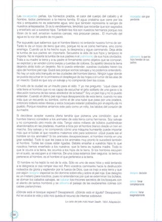 ,~~~~~~-----~~~~~~~~~~~~~~~~-------~~~~~~-~~~-~~---~---~~~~~-----~------~~-~~~--------------------------------~-----
,,,,
1
,
1
,
,
1
1
1
,,
,,
,
,
,
,
,
1
,,
,
1
1
,
1
1
1
,
,
,
,,
Las escarpadas peñas, los húmedos prados, el calor del cuerpo del caballo y el
hombre, todos pertenecen a la misma familia, El agua cristalina que corre por los
ríos y arroyuelos no es solamente agua, sino que también representa la sangre de
nuestros antepasados, Si os lo vendiésemos, tendríais que recordar que son sagrados
y enseñarlo así a vuestros hijos, También los ríos son nuestros hermanos porque nos
libran de la sed, arrastran nuestras canoas, nos procuran peces", El murmullo del
agua es la voz del padre de mi padre,
Por supuesto que sabemos que el hombre blanco no entiende nuestra forma de ser,
Tanto le da un trozo de tierra que otro, porque no la ve como hermana, sino como
enemiga, Cuando ya la ha hecho suya, la desprecia y sigue caminando, Deja atrás
la tumba de sus padres sin importarle, Secuestra la vida de sus hijos y tampoco le
importa, No le importa la tumba de sus padres ni el patrimonio de sus hijos olvidados,
Trata a su madre la tierra y a su padre el firmamento como objetos que se compran,
se explotan y se venden como ovejas y cuerdas de colores, Su apetito devora la tierra
dejando atrás todo un desierto, No lo puedo entender, vuestras ciudades hieren los
ojos del hombre piel roja, Quizá sea porque somos salvajes y no podemos entenderlo,
No hay un solo sitio tranquilo en las ciudades del hombre blanco, Ningún lugar donde
se pueda escuchar en la primavera el despliegue de las hojas o el rumor de las alas de
un insecto, Quizá es que soy un salvaje y no comprendo bien las cosas,
El ruido de la ciudad es un insulto para el oído, Y yo me pregunto: "¿qué clase de
vida tiene el hombre que no es capaz de escuchar el grito solitario de una garza o la
discusión nocturna de las ranas alrededor de la balsa?" Soy un piel roja y no lo puedo
entender, Cuando el último piel roja haya desaparecido de esta tierra, cuando no sea
más que un recuerdo su sombra, como el de una nube que pasa por una pradera,
entonces todavía estas riberas y estos bosques estarán poblados por el espíritu de mi
pueblo, Porque nosotros amamos este país como un niño, los latidos del corazón de
su madre,
Si decidiese aceptar vuestra oferta tendría que poneros una condición: que el
hombre blanco considere a los animales de esta tierra como hermanos, Soy salvaje
y no comprendo otro modo de vida, Tengo vistos millares de búfalos pudriéndose
abandonados en las praderas, muertos a tiros por el hombre blanco desde un tren en
marcha, Soy salvaje y no comprendo cómo una máquina humeante puede importar
más que el búfalo al que nosotros matamos sólo para sobrevivir, ¿Qué puede ser el
hombre sin los animales? Si los animales desapareciesen, el hombre moriría en una
gran soledad, Todo lo que les pasa a los animales muy pronto le sucederá también
al hombre, Todas las cosas están ligadas, Debéis enseñar a vuestros hijos lo que
nosotros hemos enseñado a los nuestros: que la tierra es nuestra madre, Todo lo
que le ocurre a la tierra, les ocurrirá a los hijos de la tierra, Si los hombres escupen
en el suelo, se escupen a sí mismos, De una cosa estamos bien seguros: la tierra no
pertenece al hombre, es el hombre el que pertenece a la tierra,
El hombre no ha tejido la red de la vida, Sólo es uno de esos hilos y está tentando
a la desgracia si osa romper esa red, Pero vosotros caminaréis hacia la destrucción
rodeados de gloria y esplendor por la fuerza de Dios, que os trajo a esta tierra y que
por algún designio especial os dio dominio sobre ella y sobre el piel roja, Ese designio
es un misterio para nosotros, pues no entendemos por qué se exterminan los búfalos,
se doman los caballos salvajes, se saturan los rincones secretos de los bosques con
el aliento de tantos hombres y se atiborra el paisaje de las exuberantes colinas con
cables parlanchines,
¿Dónde está el bosque espeso? Desapareció, ¿Dónde está el águila? Desapareció,
Así se acaba la vida y sólo nos queda el recurso de intentar sobrevivir,
La carta del jefe Indio Noah Sealth, 1854, Adaptación.
escarpadascongran
pendiente
patrimonioloquelos
hijosheredandesus
padres
designiodecisión
saturarllenar
completamente
atiborrar:llenar
exageradamente
,,.,
 /1,
50 :::
/'
 