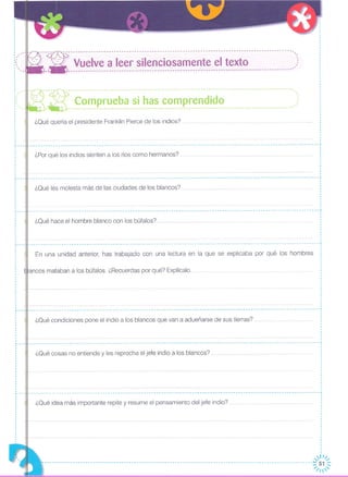 , ,, '"
"
"
,, ',
,
,,
,
,
,
,
, ', '"
"
,
---:- ------------------------------------------------------------------------------------------''-
--- Vuelve a leer silenciosamente el texto )
.. ----------------------------------------------------------------------------------------
-- ~ - - --- --- --- --- -- - - ---- - - - -- - --- --- --- --- -- -- -- -- --- --- --- -- --- - -- -- - -- - -- - --- --- -- - --- --'-_~ ~~_~ p_~~_~_~~_~~__~_~_~__~~_~ e~~~~_i_~~ ..)
¿Qué quería el presidente Franklin Pierce de los indios?
¿Qué hace el hombre blanco con los búfalos? ...
¿Qué les molesta más de las ciudades de los blancos?
__________________________________________________________________________________________________________________ .1
¿Por qué los indios sienten a los ríos como hermanos?
En una unidad anterior, has trabajado con una lectura en la que se explicaba por qué los hombres
¿Qué condiciones pone el indio a los blancos que van a adueñarse de sus tierras?
,,
______________________________________________________------------------------------------------------------------1 ,
,
,
,
,
,
,
,
,
,1
1
------------------------------------------------------------------------------------------------------------------¡
,
,
1
,
,
1
,
,
,
1
,
•• -- •• -_ •• --- •••••••••• -- •••••••••••••• -- •••• -- •••••••••• -- •• -- •••••• -- •••••••••••••••••••••••••• --- •••• -- •••• -- •• --- •••••••••••• -- •••• -- •••• oO •••••••••••••• __ •••••••••••• __ •••••••••• -- •••• .¡
1
1
·1
,
,
,
1
1
,
,
.......... -- .. -- --- -- -- -- -- .. -- -- -- --- .. -- -- -- --- .. -- --- -- .. --- -- -- ~,
,
·I
,
,
1
,
,
,
1
,
,
,
,
1
,,
,
1
,
,
,
,
------------------------------------------------------------------------------------------------------------------~
,
1
,
,
1
1
·1
1
1
,
lancos mataban a los búfalos. ¿Recuerdas por qué? Explícalo.
,,
,
,
,
1
,
,
,
1
L _
,
,
1
1
1
,
1
1
,,
,
,
•... ---
'----
¿Qué cosas no entiende y les reprocha el jefe indio a los blancos?
¿Qué idea más importante repite y resume el pensamiento del jefe indio?
,1
.,
... ---
1
1
,
,
.,
,
·,
------------------------------------------------------------------------------------------------------------------,
1
,
,
,
,JII~
----------------------------------------------------------------------------------------:: 51 ::
------------------ ~/I'
 