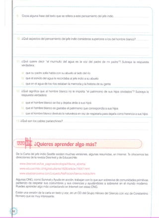 ,,-- -- - - - - -- --- --- -- --- - - - - - - --- --- --- -- --- -- - --- -- ------ -- - -.. - -- - - - - - - --- -- - -- - -- -- - --- --- -- - -- --- --- - - - --- -- --- -- - .•. ",.
9 Copia alguna frase del texto que se refiera a este pensamiento del jefe indio.
r---------------------------- ,
10. ¿Qué aspectos del pensamiento del jefe indio consideras superiores a los del hombre blanco?
···
L .•. .•. J
11. ¿Qué quiere decir "el murmullo del agua es la voz del padre de mi padre"? Subraya la respuesta
verdadera:
a) que su padre solía habla con su abuelo aliado del río
b) que el sonido del agua le recordaba al jefe indio a su abuelo
c) que en el agua de los ríos estaban la memoria y la historia de su gente
----------------------------------------------------------------------------------------------------------------------.,
12. ¿Qué significa que al hombre blanco no le importa "el patrimonio de sus hijos olvidados"? Subraya la
respuesta verdadera:
a) que el hombre blanco se iba y dejaba atrás a sus hijos
b) que el hombre blanco se gastaba el patrimonio que correspondía a sus hijos
c) que el hombre blanco destruía la naturaleza en vez de respetarla para dejarla como herencia a sus hijos
----------------------------------------------------------------------------------------------------- J
13. ¿Qué son los cables parlanchines?
---------~-------------------------------------------------------------------------------------------- ..::: WN1NlJ ¿Quieres aprender algo más? )'-------- --- ---------------------------------------------------------------------------------------------'
De la Carta del jefe indio Seattle existen muchas versiones, algunas resumidas, en Internet. Te ofrecemos las
direcciones de la revista Desnivel y de Educarchile:
www.desnivel.es/tus_paginas/ecologia/tribuna_abierta/
www.educarchile.cl/ntg/estudiante/1626/article-74647.html
www.sisabianovenia.com/LoLeido/NoFiccionNarios-lndios.htm
Algunas ONG, como Survival y Ayuda en acción, trabajan con lo que aun sobrevive de comunidades primitivas
partiendo de respetar sus costumbres y sus creencias y ayudándoles a sobrevivir en el mundo moderno.
Puedes aprender algo más contactando en Internet con estas ONG.
Existe una versión de la carta en texto y voz, en un CD del Grupo Héroes del Silencio con voz de Constantino
Romero que es muy interesante.
 II~
::1l52 ::
'
,
,
,
,
,
··,
1
,
,
1
1
·
,
,
,
,
,
,
,
1
,
1
,
,
,
,
,
,
,
1
,
,
 