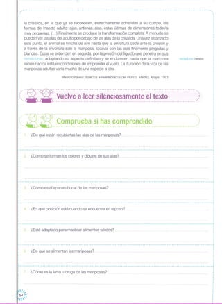,,·
nervaduras nervios
Maurizio Pavesi: Insectos e invertebrados del mundo. Madrid, Anaya, 1993
la crisálida, en la que ya se reconocen, estrechamente adheridas a su cuerpo, las
formas del insecto adulto: ojos, antenas, alas, estas últimas de dimensiones todavía
muy pequeñas. (...) Finalmente se produce la transformación completa. A menudo se
pueden ver las alas del adulto por debajo de las alas de la crisálida. Una vez alcanzado
este punto, el animal se hincha de aire hasta que la envoltura cede ante la presión y
a través de la envoltura sale la mariposa, todavía con las alas finamente plegadas y
blandas, Éstas se extienden en seguida, por la presión del líquido que penetra en sus
nervaduras, adoptando su aspecto definitivo y se endurecen hasta que la mariposa
recién nacida está en condiciones de emprender el vuelo. La duración de la vida de las
mariposas adultas varía mucho de una especie a otra,
,,·,
,
,
,
,
,
,,
,
,
,,
,
,
·
I
,
,
,
I
I
I
,
,
,·
,
I
·,
·,,,
,
,
I
I
I
I
,
,
I
I
i ,,-- ~- -- -~- --- ------- --- -- --- --- ---- -- ---- --- --- --- --- ---- --- ----- ---- ---------- -- ---- -- --- ---- --- ----M,
:~, -.- -.- Vuelve a leer silenciosamente el texto ,:: '~- - ---------------------------------------------------------------------------------------_#'
I
I
I
I
,
I
I
:,,-'---n--@-------------------------------------------------- -------------------------------------":~""_~ _~ ~~_~ p_~~_~_~~_~~__~_~_~__~~_~~~~~~_i_~~ ..)
1. ¿De qué están recubiertas las alas de las mariposas?
~----------------- .•. ----------------------------------------------------------------------------------------------------""I
,
: 2, ¿Cómo se forman los colores y dibujos de sus alas?I
,
,
,,
,,
,
,
,
,
·
·,............ -- --- -- .•..•..•..•..•..•. -- .•..•..•. -- -- --- -- -- -- -- -- -- -- .
,
,
3. ¿Cómo es el aparato bucal de las mariposas? .
4 ¿En qué posición está cuando se encuentra en reposo?
7. ¿Cómo es la larva u oruga de las mariposas? .
5, ¿Está adaptado para masticar alimentos sólidos?
·,....................................... -- --- -- -- - -- - - -- - - - - - - - -- - - - - - - -- - - - - - - -- - - --- - -- - - - -- - -- - - --- - - -- - - -- - -- - - -- - - -- - -- - - - -- --- ·,I
,.................• I
I
I
·,
,
··
L J
I ,
I •
, 6 'D 'l' I . ? •: . ¿, e que se a Imentan as mariposas 'q ••••••••• q •••••••• q ••• q •• qqO •• q •••••••••••• q •••••••••••••••••••••••••• :
, I
I I
, ,
I I
, I
I ........•.......•..............................•.........•.........•.........•.....................•.........•........•.. I
I I
L .J
, I
I
·
I
,
I
·
·,
··
I
11/,1 "
: 54 ::
1'
 