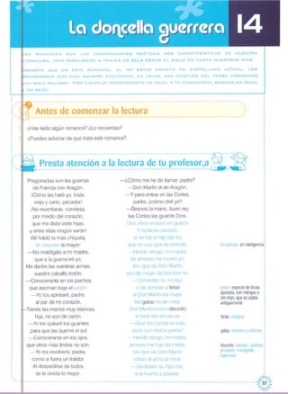 OS ROMANCES SON LAS COMPOSICIONES POÉTICAS MÁS CARACTERíSTICAS DE NUESTRA
ITERATURA. HAN PERDURADO A TRAVÉS DE ELLA DESDE EL SIGLO XV HASTA NUESTROS DíAS.
BSERVA ~UE EN ESTE ROMANCE, AL NO ESTAR ESCRITO EN CASTELLANO ACTUAL, LOS
RONOMBRES SON CASI SIEMPRE ENCLÍTICOS, ES DECIR, VAN DESPUÉS DEL VERBO FORMANDO
NA SOLA PALABRA. POR E.JEMPLO: CONOCERANTE ES IGUAL A TE CONOCERÁN; BESOOS ES IGUAL
OS BESO.
,..,,
feriar:comprar
jubón:especiedeblusa
ajustada,conmangaso
sin ellas,queseusaba
antiguamente
enrazones:eninteligencia,
Antes de comenzar la lectura
---------------------------------------------------------------------------------------------------~
-------------------------------------------------------------------------------------~-----1?-
Presta atención a la lectura de tu profesor,a;,-c C~,:----------------------------------------------------------------------------------- --
----------------------------------------------------------------------------------------------------
¿Has leído algún romance? ¿Lo recuerdas?
¿Puedes adivinar de qué trata este romance?
Pregonadas son las guerras
de Francia con Aragón,
¡Cómo las haré yo, triste,
viejo y cano, pecadorl
iNo reventaras, condesa,
por medio del corazón,
que me diste siete hijas,
y entre ellas ningún varón!
Allí habló la más chiquita,
en razones la mayor:
-No maldigáis a mi madre,
que a la guerra iré yo;
Me daréis las vuestras armas,
vuestro caballo trotón,
-Conocerante en los pechos
que asoman bajo el jubón,
-Yo los apretaré, padre,
al par de mi corazón,
Tienes las manos muy blancas,
hija, no son de varón,
-Yo les quitaré los guantes
para que las queme el sol
-Conocerante en los ojos,
que otros más lindos no son,
-Yo los revolveré, padre,
como si fuera un traidor,
Al despedirse de todos
se le olvida lo mejor:
-¿Cómo me he de llamar, padre?
-Don Martín el de Aragón,
-y para entrar en las Cortes,
padre, ¿cómo diré yo?
-Besaos la mano, buen rey,
las Cortes las guarde Dios,
Dos años anduvo en guerra
Y nadie la conoció,
si no fue el hijo del rey
que en sus ojos se prendó:
-Herido vengo, mi madre,
de amores me muero yo;
los ojos de Don Martín
son de mujer, de hombre no,
-Convídalo tú, mi hijo,
a las tiendas a feriar,
si Don Martín es mujer,
las galas ha de mirar
Don Martín como discreto
a mirar las armas va:
-iQué rico puñal es éste,
para con moros pelear! galas:vestidosy adornos
-Herido vengo, mi madre, :
amores me han de matar; discreto:sensato,juicioso,:
los ojos de Don Martín prudente,inteligente, :
ingenioso :
roban el alma al mirar, :
-L1eváraslo tú, hijo mío, ¡
a la huerta a pasear; :
_uu ~"II",
----------------------------------------------------------------------------------------------------------~57 ~
"'/1'
,
,,·,
,
,,
,, 'o'
o'
"
,"
: '..
,
,,
,
: 1,
,,
: 2,o
o
·o
o
o
','"
"
'."
, ,,
,
,
,,
,
,
,
,,,
··,,
 