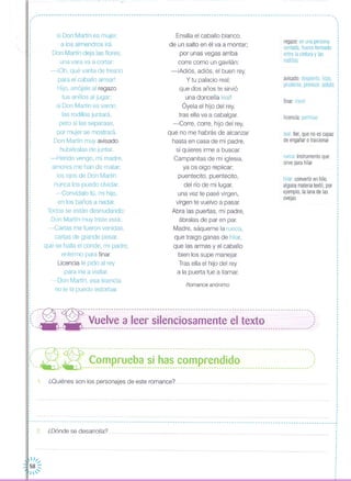finar morir
licencia:permiso
leal:fiel, quenoescapaz
deengañarotraicionar
rueca instrumentoque
sirveparahilar
regazo:enunapersona
sentada,huecoformado
entrelacinturay las
rodillas
,·,
,
,
,
I
,
,
·,
,
··,
,
,
,,
,
,
avisado:despierto,listo, :
prudente,previsor,astuto :,
I
,,
,
,
,
,
,
,
,
I
I
hilar:convertirenhilo
algunamateriatextil,por
ejemplo,lalanadelas
ovejas
Romance anónimo
Ensilla el caballo blanco,
de un salto en él va a montar;
por unas vegas arriba
corre como un gavilán:
-iAdiós, adiós, el buen rey,
y tu palacio real;
que dos años te sirvió
una doncella leal!
Óyela el hijo del rey,
tras ella va a cabalgar,
-Corre, corre, hijo del rey,
que no me habrás de alcanzar
hasta en casa de mi padre,
si quieres irme a buscar,
Campanitas de mi iglesia,
ya os oigo replicar;
puentecito, puentecito,
del río de mi lugar,
una vez te pasé virgen,
virgen te vuelvo a pasar
Abra las puertas, mi padre,
ábralas de par en par,
Madre, sáqueme la rueca,
que traigo ganas de hilar,
que las armas y el caballo
bien los supe manejar
Tras ella el hijo del rey
a la puerta fue a llamar,
si Don Martín es mujer,
a los almendros irá.
Don Martín deja las flores;
una vara va a cortar:
-iOh, qué varita de fresno
para el caballo arrearl
Hijo, arrójale al regazo
tus anillos al jugar;
si Don Martín es varón,
las rodillas juntará,
pero si las separase,
por mujer se mostrará.
Don Martín muy avisado,
hubiéralas de juntar
-Herido vengo, mi madre,
amores me han de matar;
los ojos de Don Martín
nunca los puedo olvidar.
-Convídalo tú, mi hijo,
en los baños a nadar,
Todos se están desnudando;
Don Martín muy triste está:
-Cartas me fueron venidas,
cartas de grande pesar,
que se halla el conde, mi padre,
enfermo para finar,
Licencia le pido al rey
para irle a visitar
-Don Martín, esa licencia
no te la puedo estorbar
,.,
,,
,,
,
,
.
1. ¿Quiénes son los personajes de este romance? .
: - - -~- - -~-- - --- --- -- - - - - - -- -- - ----- ------ --- --- --- --- --- -- -- - --- --- --- -- - -- - -- ---- ----- --- -- - -- - --- -- ,<.-- ',' _ ',' ~~~p._~~_~_~~_~~u~.~.~. _~~.~ p.~~~~.i.~~.o 0 m __ • o 00 m u __ ••• :::
"--~- ---:- ------------------------------------------------------------------------------------------''.
;:, --- --- Vuelve a leer silenciosamente el texto ,:
: "- .. ----------------------------------------------------------------------------------------;~
,
,
,
,
,
,
·I
,
,,
,
,
,
,
,
,··,,
,··,
,
,,
,
,,
,
I
·,,,,
,
,
,,
I
,•.. - - - - -- - - -- - --- --- .. - -- -- -- .. -- - .. - - -- -- .. -- -- --- --- -- -- .. --- ---- .. - _~,
,
i 2 ¿Dónde se desarrolla?
 1/,..
58 ::
1'
 