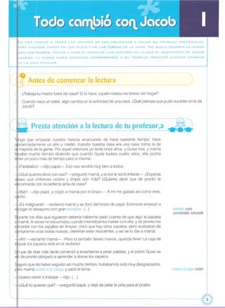 Cuando nace un bebé, algo cambia en la actividad de una casa. ¿Qué piensas que pudo suceder en la de
Jacob?
,..,..
estrépitoruido
considerable,estruendo
volveralacarga:insistir
Antes de comenzar la lectura----------------------------------------------------- ----------------------------------------------
¿Trabaja tu madre fuera de casa? Si lo hace, ¿quién realiza las tareas del hogar?
N UNA FAMILIA A VECES LAS MADRES SE VEN OBLIGADAS A DEJAR SU TRABAJO PROFESIONAL
ARA HACERSE CARGO DE LOS HIJOS Y DE LAS TAREAS DE LA CASA. No SUELE OCURRIR LO MISMO
ON LOS PADRES. VAMOS A LEER EL INICIO DE UNA HISTORIA EN LA ~UE EL NACIMIENTO DE .JACOB
UANDO LA MADRE HABíA DECIDIDO INCORPORARSE A SU TRABAJO PROVOCÓ MUCHOS CAMBIOS
iEs indignante! -exclamó mamá y se libró del brazo de papá Entonces empezó a
racoger el desayuno con gran estrépito (...)
rante los días que siguieron debería haberme dado cuenta de que algo le pasaba
mamá A veces no escuchaba cuando intentábamos hablar con ella, y de pronto me
contré con los zapatos sin limpiar; claro que hay otros zapatos, pero acababan de
mprarme unas botas nuevas, deberían estar relucientes, y así se lo dije a mamá
iAh! -exclamó mamá-o ¡Pero tú también tienes manos, querida Nele! La caja de
piar los zapatos está en el recibidor.
par de días más tarde comenzó a enseñarme a pelar patatas, y el pobre Gussi se
de pronto obligado a aprender a atarse los zapatos.
guro que de haber seguido así mucho tiempo, hubiéramos sido muy desgraciados,
ro mamá volvió a la carga, y sacó el tema:
ngo que empezar nuestra historia arrancando de hace bastante tiempo: hace
roximadamente un año y medio, cuando nuestra casa era una casa como la de
leNmayoría de la gente, Por aquel entonces yo tenía once años, y Gussi tres, y mamálI~vaba mucho tiempo diciendo que cuando Gussi tuviera cuatro años, ella podría
ner un poco más de tiempo para sí misma,
¡Fantástico! -dijo papá-o Eso nos vendrá muy bien a todos,
¿Qué quieres decir con eso? -preguntó mamá, y la voz le sonó irritada-, ¿Esperas
aso que entonces cocine y limpie aún más? ¿Quieres decir que de pronto te
contrarás con la perfecta ama de casa?
¡BahI -dijo papá, y cogió a mamá por el brazo-, A mí me gustas así como eres,
riño
,
,
,
, -, -
':"
'.' ., ,, '-,
,
,
,
,
,··I
·I
I
I
I
·····
: --8--------------------------------------------------------------------------------------:N----- __ o,
;( - Presta atención a la lectura de tu profesor,a - ;------------------------------------------------------------------------------------- .
Quiero volver a trabajar -dijo. (...)
¿Qué tú quieres qué? -preguntó papá, y dejó de pelar la piña para el postre.
,I
, ...•'·1//
-:;: 5 ~
/1
 