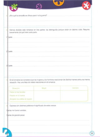 3 ¿Por qué la doncella se ofrece para ir a la guerra? .
Hemos dividido este romance en tres partes: las distinguirás porque están en distinto color. Resume
brevemente de qué trata cada parte:
I
I
I
,
;,
,
: 4,
,
,
,
,
,
,
,·
,
,
-----------------------------------------------------------------------------------------------------------------¡
,
,
I
I
,
,,·
HombreMujerSituación
,)JI/;
----------------------------------------------------------------------------------------------------------~/~~~
Arrojarle los anillos al regazo
Pasear en la huerta
Expresa con distintas palabras el significado de estos versos:
Feriar en las tiendas
En el romance se considera que las mujeres y los hombres reaccionan de distinta manera ante una misma
situación. Haz una lista con estas reacciones en el romance:
rtas me fueron venidas,
rtas de grande pesar.
·,,
,
,
,
I
,
,
,
,,·····,,
,
,
,
,
,
,
,
,,·,,
,
,
,
,
,
,
,
,
,
,
,
,
,-------------------------------------------------------------- ----- ---------- ----- ----- -----¡ ··,
,
,
,
,,
,······,,
,
,
,
,
,
,
,
,
,,·,,
,
·,
,
____________________________________________________________________________________________________________ -----1 ,
,
,
,
,
,,
,
,
,
,,,,,
,
,
,,
·,,
,
,,
I
,
,
,
,
,
·,
I
,
,
,
3!
2
·,
,
,
,
,
,
,..---
,
,,
,
,
,,
,
,
,
,
···t---·,
,
,
,
,
····
 