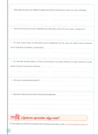 ,,
------------------------------------------------------------------------------------------------------------"---- ..•
7. Elige algunos versos que reflejen la alegría que siente la doncella por volver a su casa. Escríbelos:
,.1
,
,
.
10. En una parte de esta poesía, se hace una acusación muy injusta referida a la mujer. Escribe los cuatro
----------------------------------------------------------------------------------------------------------------------
8, Hay dos versos que nos dan a entender que la doncella y el hijo del rey se casan. ¿Cuáles son?
r-- - - -- - - - - - - - - - - - - - -- - - - - - - -- - - -- - -- - - -- - - - - - - - - - - -- ... ... ,
9 En otros cuatro versos se demuestra que la protagonista era tan capaz de realizar tareas femeninas
como masculinas, Escríbelos a continuación,
,
,
,
, ,
r------------------------------------------------------- ,,
,
,
,
versos a los que nos estamos refiriendo.
-- - - -- - - - - - - -- - -- - - - - - - -- - - - - - - --- -- - - - -- - - - - - - -- - - -- - --- - - -- - - - - - - -- - -- - - - -- - --- - - -- - --- - - - - .... - - - - - - - - -- - - - - - -- - - - - --
11, ¿Por qué es injusta esta acusación?
~---------------------------------------------------------------------------------------------------------------------- ..•
12. Expresa la opinión que te has formado de la protagonista
--------~---------------------------------------------------------------------------------------------,( - ¿Quieres aprender algo más? )-------- --- --------------------------------------------------------------------------------------------~
En esta página de Internet encontrarás otros romances para niños y niñas: www.elhuevodechocolate.com
, 1/"
60 ::
" ''
 