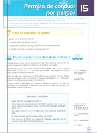 N ESPAÑA, CADA AÑO LOS ACCIDENTES DE TRÁFICO PROVOCAN LA MUERTE DE MILES DE
ERSONAS y CAUSAN HERIDAS MUY GRAVES A OTROS MILES DE ELLAS.
_L PERMISO DE CONDUCIR POR PUNTOS PRETENDE MEJORAR LA SEGURIDAD EN LAS CARRETERAS
REDUCIR EL NÚMERO DE ACCIDENTES.
----------------------------------------------------------------------------------------------------
infracción: violación de
la ley, no respetode la
norma de tráfico
novel: con poca
experiencia,nuevo
Antes de comenzar la lectura
--------------------------------------------------------------------------------------------------.
,.···-
¿Viajas con frecuencia en coche?
¿Has sido testigo de algún accidente?
¿Has podido comprobar que algunos conductores son imprudentes?
¿Has oído hablar del permiso de conducir por puntos?
---------------------------------------------------------------------------------------~---- ---- ..
- .. Presta atención a la lectura de tu profesor,a ---:------------------------------------------------------------------------------------- - -
P ocupados por el alto número de accidentes de tráfico, algunos países, entre los
q e está España, han establecido el permiso de conducir por puntos.
E permiso de conducir por puntos consiste en lo siguiente: cada conductor puede
p rder puntos por las infracciones de tráfico que cometa. Cuando pierda todos sus
p ntos, pierde el permiso de conducir
¿ uántos puntos tiene cada conductor? Si se trata de un conductor con más de tres
a os de experiencia, tendrá 12 puntos. Si se trata de un conductor novel, es decir, con
nos de tres años de experiencia, tendrá 8 puntos.
¿~uántos puntos puede perder un conductor? Dependerá del tipo de infracción
q e cometa. A continuación, puedes encontrar las infracciones y los puntos que
c rresponden a cada una de ellas.
o
ooo_
-
" ""..o'o '_o
ooooo··,, 2, ,o,, 3, ···· 4, ,,,ooooo_-
o.
o..
SE PIERDEN 2 PUNTOS POR:
• Superar el límite de velocidad entre 21 y 30 km/h.
• Parar o estacionar en zonas de riesgo para la circulación (curvas, cambios de rasante,
túneles, pasos inferiores), para los peatones o en los carriles destinados al transporte
pÚblico urbano.
• Usar cualquier sistema de detección de radares para eludir la vigilancia de los agentes de
tráfico.
• No llevar el alumbrado cuando es obligatorio o hacer mal uso de él.
• Llevar a un menor de 12 años como pasajero de motocicleta o ciclomotor Con las
excepciones que se determinen reglamentariamente.
cambio de rasante:es
el lugar en el que se
encuentrandos tramos de
via de distinta inclinación
urbano:pertenecientea la
ciudad
.,,o
detección descubrimiento:
eludir esquivar o
,
...,fll/
- - --- -- - -- - -- --- --- -- - -- - -- --- --- --- --- -- --- ----- - ----- --- -- --- - -- - -- --- -- - -- --- -- - -- --- --- --- -- - - - - -- -- - --- --:;./ ;~~
 