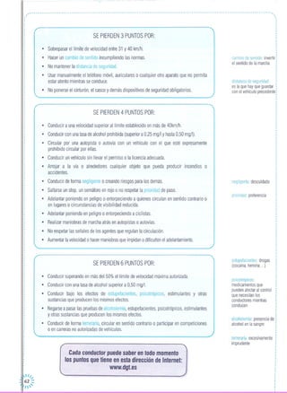 ------------------------------------------------------------------------------------------------------------------,
,,,
,
I
I
,I
,I
I
I
I
I
.I
I
I
I
I
I
I
SE PIERDEN 3 PUNTOS POR:
• Sobrepasar el límite de velocidad entre 31 y 40 km/h.
• Hacer un cambio de sentido incumpliendo las normas.
• No mantener la distancia de seguridad.
• Usar manualmente el teléfono móvil, auriculares o cualquier otro aparato que no permita
estar atento mientras se conduce.
• No ponerse el cinturón, el casco y demás dispositivos de seguridad obligatorios.
~----------------------~
SE PIERDEN 4 PUNTOS POR:
• Conducir a una velocidad superior al límite establecido en más de 40km/h.
• Conducir con una tasa de alcohol prohibida (superior a 0,25 mg/I y hasta 0,50 mg/I).
• Circular por una autopista o autovía con un vehículo con el que esté expresamente
prohibido circular por ellas.
• Conducir un vehículo sin llevar el permiso o la licencia adecuada.
• Arrojar a la vía o alrededores cualquier objeto que pueda producir incendios o
accidentes.
• Conducir de forma negligente o creando riesgos para los demás.
• Saltarse un stop, un semáforo en rojo o no respetar la prioridad de paso.
• Adelantar poniendo en peligro o entorpeciendo a quienes circulan en sentido contrario o
en lugares o circunstancias de visibilidad reducida.
• Adelantar poniendo en peligro o entorpeciendo a ciclistas.
• Realizar maniobras de marcha atrás en autopistas o autovías.
• No respetar las señales de los agentes que regulan la circulación.
• Aumentar la velocidad o hacer maniobras que impidan o dificulten el adelantamiento.
'-------------------------------_./
SE PIERDEN 6 PUNTOS POR:
• Conducir superando en más del 50% el límite de velocidad máxima autorizada.
• Conducir con una tasa de alcohol superior a 0,50 mg/1.
• Conducir bajo los efectos de estupefacientes, psicotrópicos, estimulantes y otras
sustancias que producen los mismos efectos.
• Negarse a pasar las pruebas de alcoholemia, estupefacientes, psicotrópicos, estimulantes
y otras sustancias que producen los mismos efectos.
• Conducir de forma temeraria, circular en sentido contrario o participar en competiciones
o en carreras no autorizadas de vehículos.
'------------------------./
Cada conductor puede saber en todo momento
los puntos que tiene en esta dirección de Internet:
www.dgt.es
,·I
I
I
,
I
,·I
I
I
I
I
I
··,
,
cambio de sentido invertir'
el sentido de la marcha
distancia de seguridad
es la que hay que guardar
con el vehículo precedente
negligente descuidado
prioridad preferencia
estupefacientes drogas
(cocaína, heroína ... )
psicotrópicos:
medicamentos que
pueden afectar al control
que necesitan los
conductores mientras
conducen
alcoholemia: presencia de
alcohol en la sangre
temeraria: excesivamente
imprudente
 