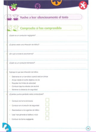 ¿Ouién es un conductor temerario?
¿En qué consiste la alcoholemia?
¿Cuándo existe una infracción de tráfico?
-- ~ --- -- -- -- ----- - -- ---- -- ------ ----- ------ --- --- --- -- - -- - -- - -- -- - -- - -- - ------ ------ -- ----' .._~ ~~_~ p_~~_~_~~_~~__~_~_~__~~_~~~~~~_i_~~ .)
---:- ------------------------------------------------------------------------------------------' ..
--- Vuelve a leer silenciosamente el texto ,:,.. ----------------------------------------------------------------------------------------
¿Ouién es un conductor negligente? ..
• Detenerse en un semáforo cuando está en ámbar
Subraya lo que sea infracción de tráfico,
,I
I
I
I
I
·I
·I
I
I
I
I
I
I
,
I
I
,
,
·I
I
I
I
,I
I
·I
,
........ -- --- -- -- .. -- -- -- --- .. -- -- -- --- --- -- ............•
I
I
I
I
I
I
,
I
I
I
,
,
----------------------------------------------------------------------------------------------------------------- ..
,
I
,
,
,
I
I
,I
·,
I
----------------------------------------------------------------------------------------------------------------- ..
,
I
I
I
,
,
,
,
,
,,
,
, ,, '"
"
"
: " ..
·I
I
I
,I
I
·I ,
, ,"""l'
I '
I
I
,
,
,
I
··
·I
I
·····
~---·
I
I
I
I
I
I
I
,I
,
,
•.. ---
,
,
,
,
,
I
,
,
,
I
I
·~---I
I
I
I
I
I
I
,
,
I
I
I
r---
,
I
I
I
,
,,
,
,
·
• Arrojar desde el coche objetos a la vía
• Respetar los límites de velocidad
• Conducir bajo los efectos del alcohol
• Mantener la distancia de seguridad
D
D
D
D
D
,,I
,
,
I
I
,,I
I
I
,
I
I
I
ll/~ ,
----------------------------------------------------------------------------------------------------------~/~~~
• Desobedecer a los agentes de tráfico
• Conducir sin el cinturón de seguridad
• Conducir de forma temeraria
• Usar manualmente el teléfono móvil
• Conducir de forma negligente
¿Cuántos puntos perderán estos conductores?
.............................. ------- .. -- ----------------------- .•..•. - .•. ---------------- .•.•.... -------------------------------------------~
,
,
,
·I
,
I
I
,I
····,
,
I
~---
I
,
,
,,,
 
