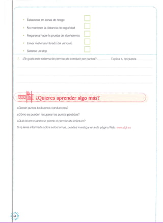 _____ ~ __ ~ M M ~ M.
,,
• Estacionar en zonas de riesgo
• Llevar mal el alumbrado del vehículo
• No mantener la distancia de seguridad
• Negarse a hacer la prueba de alcoholemia
D
D
D
D
• Saltarse un stop D ¡
r----------------------------------------------------------------------------------------------------------------------,
7. ¿Tegusta este sistema de permiso de conducir por puntos? Explica tu respuesta
---------~---------------------------------------------------------------------------------------------.,
:( - ¿Quieres aprender algo más? ): '-------- .-- ---------------------------------------------------------------------------------------------
¿Ganan puntos los buenos conductores?
¿Cómo se pueden recuperar los puntos perdidos?
¿Oué ocurre cuando se pierde el permiso de conducir?
Si quieres informarte sobre estos temas, puedes investigar en esta página Web: www.dgt.es
,
,
,
,
,
,
,
,
,
,
,
I
,
,
,
,
,
,
I
,
,
,
,,
I
,
,
,
,
,
,
¡
 