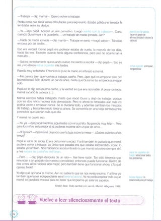 -------------------------------------------------------------------------------------------------------------------
,··I
·I
·I
·I
··I
·I
I
I
I
I
,
,
-Trabajar -dijo mamá-o Quiero-volver-a-trabajar.
Podía verse que tenía serias dificultades para expresarlo. Estaba pálida y el tenedor le
temblaba entre los dedos.
-Ya -dijo papá. Adoptó un aire pensativo. Luego asintió con la cabeza-o Claro,
cuando Gussi vaya a la guardería ... , un trabajo de media jornada, ¿eh?
-Nada de media jornada -dijo mamá-o Trabajar en serio -tragó saliva-. Tú estás
en casa por las tardes ...
Eso era verdad. Como papá era profesor estaba de vuelta, la mayoría de los días,
hacia las tres. Excepto cuando tenía alguna conferencia, pero eso no ocurría tan a
menudo ...
-Sabes perfectamente que cuando vuelvo me siento a escribir -dijo papá-o Eso es
así, y no deseo echar a perder mis tardes.
Parecía muy enfadado. Entonces le puso la mano en el brazo a mamá.
-Me parece bien que vuelvas a trabajar, cariño. Pero, ¿por qué no empezar sólo por
las mañanas? Sólo durante un par de años, hasta que Gussi se las empiece a arreglar
solo.
Papá se lo dijo con mucho cariño, y la verdad es que era razonable. A pesar de todo,
mamá sacudió la cabeza. (...)
Mamá siempre había trabajado, hasta que nació Gussi y dejó de trabajar, porque
con los dos niños hubiera sido demasiado. Pero si ahora lo retrasaba aún más no
podría volver a empezar nunca. Se le olvidaría todo, y además cambian los métodos
de trabajo, y bastante miedo tenía ya ahora. Se convertiría en una vieja sentada entre
jovencitos que sabrían más que ella.
Y mamá no quería eso.
-Ya, ya -dijo papá mientras jugueteaba con el cuchillo. No parecía muy feliz-. Pero
para los niños sería mejor si tú pudieras esperar aún un par de años ...
-¿Esperar? -dijo mamá dejando caer la taza sobre la mesa-o ¿Sabes cuántos años
tengo?
Papá lo sabía de sobra. Él era de la misma edad. Ya él también le gustaría que mamá
pudiera volver a trabajar. Lo único que pasaba era que estaba sorprendido, como lo
estaba yo también. Nos habíamos acostumbrado a que mamá estuviera siempre ahí,
y nos sacara las castañas del fuego.
-Pero ... -dijo papá después de un rato-o Ilse tiene razón. Tan sólo tenemos que
renunciar a un poquito de nuestra comodidad; entonces puede funcionar. Dentro de
dos o tres años hubiera sido mejor, pero también tiene que funcionar ahora. ¿Tú qué
opinas, Nele?
Yo dije que opinaba lo mismo. Aún no sabía lo que se nos venía encima. Y al final yo
también quería ser independiente en el terreno laboral. Ya no podía esperar más a que
mamá se quedara en casa para no tener que limpiarme yo sola los zapatos.
Kirsten Boie: Todo cambió con Jacob. Madrid, Alfaguara, 1986.
,·I
,
·,
···I
I
I
I
I
,
I
I
I
asenti r con la cabeza :
hacer el gesto de :
afirmación(decir sí con la :
cabeza) :I
,
I
I
I
,
echar a perder estropear,
desperdiciar
sacar las castañas del
fuego solucionar todos
los problemas
terreno laboral lo
relacionado con el trabajo
-~- ---:- ------------------------------------------------------------------------------------------,
(--- --- Vuelve a leer silenciosamente el texto ')'-- - ----------------------------------------------------------------------------------------,'
 