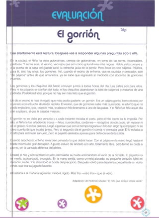 El 8orrióf.
e atentamente esta lectura. Después vas a responder algunas preguntas sobre ella.
la ciudad, el Niño ha visto golondrinas, cientos de golondrinas, en torno de las torres, incansables,
adosas, Y en las eras, al verano, vencejos que son como golondrinas más negras, Había visto cuervos y,
la puerta de la casa del guarda rural, la estrecha jaula de la perdiz, Pero éstos no son pájaros, Pájaros,
ra él, sólo hay unos: los gorriones, Así, cuando el vecino de enfrente, que es cazador y pescador, sale
"IJ'e pájaros" antes de que amanezca, ya se sabe que regresará al mediodía con docenas de gorriones
uertos,
s gorriones y los chiquillos del barrio conviven juntos a todas horas del día, Las calles son para ellos,
ro ni los pájaros se confían del todo, ni los chiquillos abandonan la idea de cogerlos o matarlos de una
drada, Posibilidad sólo, porque no hay ser más listo que el gorrión,
día el vecino le hizo el regalo que más podía gustarle: un gorrión, Era un pájaro gordo, bien cebado por
verano con el buche abultado, repleto, El vecino, que de gorriones sabe más que nadie, le advirtió que no
día enjaularlo, que, cuando más, le atara un hilo bramante a una de las patas, Y el Niño fue feliz aquel día
n su pájaro, al que le cazaba moscas,
gorrión no se daba por vencido y a cada instante iniciaba el vuelo, pero el hilo tirante se lo impedía, Por
o, el Niño le fue añadiendo trozos -hilos, cuerdecillas, cordones- recogidos donde pudo, sin reparar ni
el grosor ni en los colores, Llegó a pensar que con el tiempo lograría un hilo tan largo que el pájaro ni se
lera cuenta de que estaba preso, Pero al segundo día el gorrión ni comía ni intentaba volar, Éllo echaba a
alto para estimular su vuelo, pero el pajarilla aleteaba apenas para defenderse de la caída,
ando anocheció, el Niño tenía bien pensado lo que debía hacer, Con el pájaro en la mano llegó hasta el
rde mismo del gran terraplén, A punto estuvo de lanzarlo a lo alto, totalmente libre, pero temió su caída a
mo, sin la cansada defensa del aletea,
sató el hilo y con la mano en alto estimulaba su huida acercándolo al vacío de la cortada, El pajarilla no
s~ movía, acobardado, encogido, En la mano sentía, como un reloj alocado, su pequeño corazón, Miró en
rredor: nadie, Y lo abandonó al borde del precipicio, Después volvió para dejarle la compañía de un vidrio
vllrde, que era su juguete favorito,
lí estaba a la mañana siguiente: inmóvil, rígido, Más frío -otro frío- que el vidrio,
Adaptación de Federico Muelas: "El niño que tenía el cristal verde"
1
I
,
,
,,
,
,
,
,
,
I
~, ~, , ~~ ~~""",:",-- .:
" "",,;, ',~ ,e ~,~:" f·" ",; .'. f
_,' • 1~ •. o'" :
,- " .,' rt/
1_ .••••••••••••••••••••••••••.•.••••••••••••••••••••••••••.••.••.••••••••••••.••.••.•••••.••.•••••.••••••••••••••.•• "'''' ••••••.••.••.••.•••••.••.••.•••••.•..••.•••••.••••..•.•••••••••.••.••.••.•.•..••••••••••••••.•••••••••.••••••••.••••••••••.•••.••••••••••••••••••.••••••••.••.•••••••••••••••.••.•••••••••••••.••.•• -.;: '69 :::
""//'
,
,
,
,,
I
I
,
,
,
I
,
 