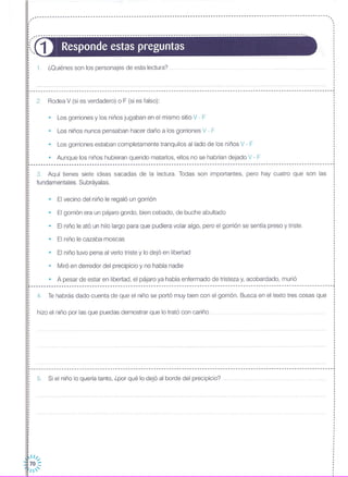 1. ¿Quiénes son los personajes de esta lectura?
,---------------------------------------------------------------------------------------------------------.,
~-----------------------------------------------------------------------------------------------------------------.,
D Responde estas preguntas
,,,,······,,
,
,·,
,
·,
,
,
,,·,
,
,
,
~----------------------------------------------------------------------------------------------------------------------~
·,
: 2. Rodea V (si es verdadero) o F (si es falso):·
• Los gorriones y los niños jugaban en el mismo sitio V - F
• El vecino del niño le regaló un gorrión
• El gorrión era un pájaro gordo, bien cebado, de buche abultado
• Los niños nunca pensaban hacer daño a los gorriones V - F
• Los gorriones estaban completamente tranquilos aliado de los niños V - F
• Aunque los niños hubieran querido matarlos, ellos no se habrían dejado V - F
3. Aquí tienes siete ideas sacadas de la lectura. Todas son importantes, pero hay cuatro que son las
fundamentales. Subráyalas.
··
[......................................................................................................................•
·,
,,·····,
• El niño le cazaba moscas
• Miró en derredor del precipicio y no había nadie
• El niño tuvo pena al verlo triste y lo dejó en libertad
• El niño le ató un hilo largo para que pudiera volar algo, pero el gorrión se sentía preso y triste. ····
········
···
···,
• A pesar de estar en libertad, el pájaro ya había enfermado de tristeza y, acobardado, murió :· .r----------------------------------------------------------------------------------------------------------------------,
4. Te habrás dado cuenta de que el niño se portó muy bien con el gorrión. Busca en el texto tres cosas que
hizo el niño por las que puedas demostrar que lo trató con cariño
··
....................................................................................................................... J
5. Si el niño lo quería tanto, ¿por qué lo dejó al borde del precipicio?
,.1/•...
70 ::
1'
•
·
,
··
····
,···,
·,
,
,·,,
,
,
 