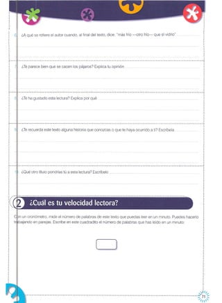 ¿Teha gustado esta lectura? Explica por qué
¿Qué otro título pondrías tú a esta lectura? Escríbelo
¿Teparece bien que se cacen los pájaros? Explica tu opinión pp
¿Terecuerda este texto alguna historia que conozcas o que te haya ocurrido a ti? Escríbela
¿A qué se refiere el autor cuando, al final del texto, dice: "más frío -otro frío- que el vidrio" .p ••
I
I
I
·I
I
·I
1
I
I
I
I
·I
I
I
------- ...-- ...------- ...---- ...--------------- ...----- ...------------------------------------------------------------------_! 1
I
·····1
1
I
I
I
I
I
I
I
I
I
--------------- .•. --- .•. --- .•. -----------------------------------------------------------------------------------------~
I
1
I
I
I
I
··I
I
1
I
I
I
I
I
I
-----------------------------------------------------------------------------------------------------------------~
I
I
I
I
1
I
···I
·I
I
I
I
I
I
I
I
1
·,
I
1
--------------------------------------------------------------------------------------------------~--------------~
. 1
1
I
1
I
··
1
1
1
I
~---I
I
I
1
I
1
I
1
I
I
I
I
I
I
I
I
1
1
&.._--
.1
I
,I
I
I
L _
I
.I
I
,,
, ¿Cuál es tu velocidad lectora?
n un cronómetro, mide el número de palabras de este texto que puedas leer en un minuto. Puedes hacerlo
bajando en parejas. Escribe en este cuadradito el número de palabras que has leído en un minuto:
( )
,,),,//;
----------------------------------------------------------------------------------------------------------~ 71 ~
/1
 