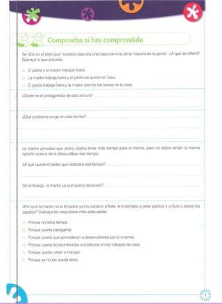 Se dice en el texto que "nuestra casa era una casa como la de la mayoría de la gente". ¿A qué se refiere?
Subraya lo que proceda.
¿Quién es el protagonista de esta lectura?
¿Por qué la madre no le limpiaba ya los zapatos a Nele, le enseñaba a pelar patatas y a Gusi a atarse los
zapatos? Subraya las respuestas más adecuadas:
,,
,
,
,
,
,
,
,
,
,
~---,
,
,
,
,
,,
•........
,
,
,
,
,
,
,
,
,
,,,,,
,
··
,,·,
,,,
a) El padre y la madre trabajan fuera.
b) La madre trabaja fuera y el padre se queda en casa.
c) El padre trabaja fuera y la madre atiende las tareas de la casa.
-------- .. -------- .... ------------------- .. -- .. --------------------- ..• -------------------- ..... ---------------------------~ ,
,
,
,
,,
.
...•••••••• -- .•• oo- ••.•• __ ••••...•••••• __ •••• __ ••••.....•..•..• -- ..•......•••• --- ..•••..•..•..• -- ••••..•••..•..• -- ..•..• --- •• -- •••••• -- --- •••• --- ..• -- ..•..• -- ..•..••• -- ..• -- ..•..•..•.••.•.••...••..•..•..• -- ..• -- ••••••.....•
¿Qué problema surge en esta familia? ..
____________________________________________________________________________________________________________------1
La madre pensaba que ahora podría tener más tiempo para sí misma, pero no todos tenían la misma
opinión acerca de si debía utilizar ese tiempo.
¿A qué quería el padre que dedicara ese tiempo?
Sin embargo, la madre ¿a qué quería dedicarlo? .
------------------------------------------------------------------------------------------------------------------~
,
,
,
,
,
a) Porque no tenía tiempo.
b) Porque quería castigarlos.
c) Porque quería que aprendieran a desenvolverse por sí mismos.
d) Porque quería acostumbrarlos a colaborar en los trabajos de casa.
e) Porque quería volver a trabajar.
f) Porque ya no los quería tanto.
~~
--------------------------------------------------------------------------------:: 7 ~
-------------------------- ~/I'
 