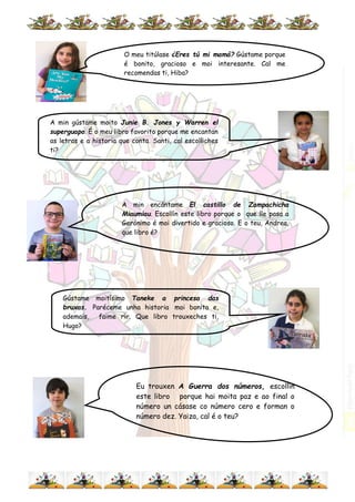 O meu titúlase ¿Eres tú mi mamá? Gústame porque
é bonito, gracioso e moi interesante. Cal me
recomendas ti, Hiba?
A min encántame El castillo de Zampachicha
Miaumiau. Escollín este libro porque o que lle pasa a
Gerónimo é moi divertido e gracioso. E o teu, Andrea,
que libro é?
Eu trouxen A Guerra dos números, escollín
este libro porque hai moita paz e ao final o
número un cásase co número cero e forman o
número dez. Yaiza, cal é o teu?
A min gústame moito Junie B. Jones y Warren el
superguapo. É o meu libro favorito porque me encantan
as letras e a historia que conta. Santi, cal escolliches
ti?
Gústame moitísimo Taneke a princesa das
bruxas. Paréceme unha historia moi bonita e,
ademais, faime rir. Que libro trouxeches ti,
Hugo?
 