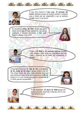 A min encántame El diario de Nikki porque me
parece gracioso, divertido e amoroso. Cal é o teu
libro favorito Lucía?
O meu libro favorito é Soy Luna. El principio del
verano. Gústame porque me encanta patinar e ademais
Luna e Simón son moi simpátic@s e son os mellores
amig@s. Lucía, ti cal tes aí?
O meu é Ali Babá y los cuarenta ladrones. Escollin
este porque é unha lenda moi interesante que che
conta a historia de Alí Babá. Cal trouxeches ti,
Claudia?
O meu libro favorito é El club de Tea y el secreto
de las hadas de las nubes, porque cando o club de
Tea chega á sala das sete rosas intentan tocar as
sete estatuas e caen unhas enriba doutras e tod@s se
botan a rir e a min faime moita gracia e encántame. E
ti, Sofía, que me recomendas?
Eu escollín A odisea de Ollie. O que mes gusta
deste libro é que un malo vólvese bo, ten moitas
aventuras e ademais escribiuno o meu autor
favorito. Miguel, o teu cal é?
 