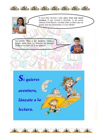 O meu libro favorito é Los cinco viven una nueva
aventura. É moi orixinal e divertido. A súa autora
chámase Enid Blyton e escribiu todos os libros que me
gustan. Son moi interesantes. E o teu Adrián?
Eu escollín Mate y los tractores. Gústame
porque cando Mate vai despertar aos tractores
pítalles e isto faime rir. É moi gracioso.
 