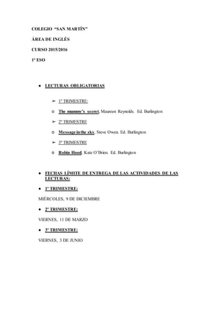 COLEGIO “SAN MARTÍN”
ÁREA DE INGLÉS
CURSO 2015/2016
1º ESO
● LECTURAS OBLIGATORIAS
➢ 1º TRIMESTRE:
o The mummy’s secret, Maureen Reynolds. Ed. Burlington
➢ 2º TRIMESTRE
o Message inthe sky, Steve Owen. Ed. Burlington
➢ 3º TRIMESTRE
o Robin Hood, Kate O’Brien. Ed. Burlington
● FECHAS LÍMITE DE ENTREGA DE LAS ACTIVIDADES DE LAS
LECTURAS:
● 1º TRIMESTRE:
MIÉRCOLES, 9 DE DICIEMBRE
● 2º TRIMESTRE:
VIERNES, 11 DE MARZO
● 3º TRIMESTRE:
VIERNES, 3 DE JUNIO