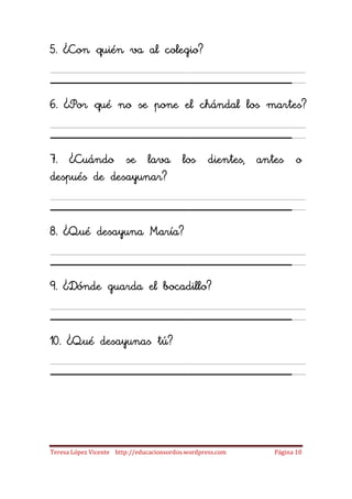 5. ¿Con quién va al colegio?

_____________________
6. ¿Por qué no se pone el chándal los martes?

_____________________
7. ¿Cuándo se lava los dientes, antes o
después de desayunar?

_____________________
8. ¿Qué desayuna María?

_____________________
9. ¿Dónde guarda el bocadillo?

_____________________
10. ¿Qué desayunas tú?

_____________________

Teresa López Vicente http://educacionsordos.wordpress.com   Página 10
 