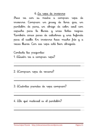 6. La ropa de invierno
Paco va con su madre a comprar ropa de
invierno. Compran un jersey de lana gris, un
pantalón de pana, un abrigo de color azul con
capucha para la lluvia y unas botas negras.
También cinco pares de calcetines y una bufanda
para el cuello. En invierno hace mucho frío y a
veces llueve. Con esa ropa está bien abrigado.

Contesta las preguntas:
1. ¿Quién va a comprar ropa?

_____________________
2. ¿Compran ropa de verano?

_____________________
3. ¿Cuántas prendas de ropa compran?

_____________________
4. ¿De qué material es el pantalón?

_____________________
Teresa López Vicente http://educacionsordos.wordpress.com   Página 11
 