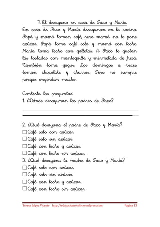 7. El desayuno en casa de Paco y María
En casa de Paco y María desayunan en la cocina.
Papá y mamá toman café, pero mamá no le pone
azúcar. Papá toma café solo y mamá con leche.
María toma leche con galletas. A Paco le gustan
las tostadas con mantequilla y mermelada de fresa.
También toma yogur. Los domingos a veces
toman chocolate y churros. Pero no siempre
porque engordan mucho.

Contesta las preguntas:
1. ¿Dónde desayunan los padres de Paco?

_____________________
2. ¿Qué desayuna el padre de Paco y María?
   Café solo con azúcar
   Café solo sin azúcar
   Café con leche y azúcar
   Café con leche sin azúcar
3. ¿Qué desayuna la madre de Paco y María?
   Café solo con azúcar
   Café solo sin azúcar
   Café con leche y azúcar
   Café con leche sin azúcar

Teresa López Vicente http://educacionsordos.wordpress.com   Página 13
 