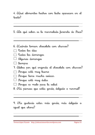 4. ¿Qué alimentos hechos con leche aparecen en el
texto?

_____________________
5. ¿De qué sabor es la mermelada favorita de Paco?

_____________________
6. ¿Cuándo toman chocolate con churros?
    Todos los días
    Todos los domingos
    Algunos domingos
    Siempre
7. ¿Sabes por qué engorda el chocolate con churros?
    Porque está muy bueno
    Porque tiene mucha azúcar
    Porque está muy dulce
    Porque es malo para la salud
8. ¿Tú piensas que estás gordo, delgado o normal?

_____________________
9. ¿Te gustaría estar más gordo, más delgado o
igual que ahora?

_____________________
Teresa López Vicente http://educacionsordos.wordpress.com   Página 14
 
