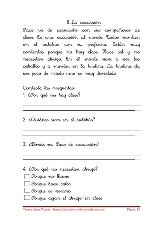 8. La excursión
Paco va de excursión con sus compañeros de
clase. Es una excursión al monte. Todos montan
en el autobús con su profesora. Están muy
contentos porque no hay clase. Hace sol y no
necesitan abrigo. En el monte van a ver los
caballos y a montar en la tirolina. La tirolina da
un poco de miedo pero es muy divertido

Contesta las preguntas:
1. ¿Por qué no hay clase?

_____________________
2. ¿Quiénes van en el autobús?

_____________________
3. ¿Dónde va Paco de excursión?

_____________________
4. ¿Por qué no necesitan abrigo?
    Porque no llueve
    Porque hace calor
    Porque es verano
    Porque dejan el abrigo en clase
Teresa López Vicente http://educacionsordos.wordpress.com   Página 15
 