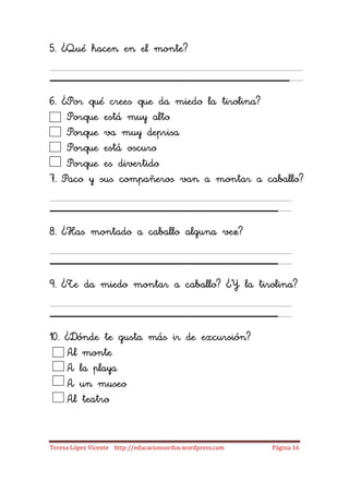 5. ¿Qué hacen en el monte?

_____________________
6. ¿Por qué crees que da miedo la tirolina?
    Porque está muy alto
    Porque va muy deprisa
    Porque está oscuro
    Porque es divertido
7. Paco y sus compañeros van a montar a caballo?

____________________
8. ¿Has montado a caballo alguna vez?

____________________
9. ¿Te da miedo montar a caballo? ¿Y la tirolina?

____________________
10. ¿Dónde te gusta más ir de excursión?
    Al monte
    A la playa
    A un museo
    Al teatro


Teresa López Vicente http://educacionsordos.wordpress.com   Página 16
 