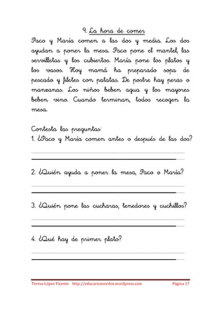 9. La hora de comer
Paco y María comen a las dos y media. Los dos
ayudan a poner la mesa. Paco pone el mantel, las
servilletas y los cubiertos. María pone los platos y
los vasos. Hoy mamá ha preparado sopa de
pescado y filetes con patatas. De postre hay peras o
manzanas. Los niños beben agua y los mayores
beben vino. Cuando terminan, todos recogen la
mesa.

Contesta las preguntas:
1. ¿Paco y María comen antes o después de las dos?

____________________
2. ¿Quién ayuda a poner la mesa, Paco o María?

____________________
3. ¿Quién pone las cucharas, tenedores y cuchillos?

____________________
4. ¿Qué hay de primer plato?

____________________
Teresa López Vicente http://educacionsordos.wordpress.com   Página 17
 
