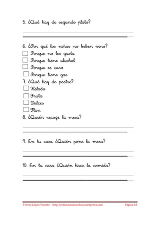 5. ¿Qué hay de segundo plato?

____________________
6. ¿Por qué los niños no beben vino?
    Porque no les gusta
    Porque tiene alcohol
    Porque es caro
    Porque tiene gas
7. ¿Qué hay de postre?
    Helado
    Fruta
    Dulces
    Flan
8. ¿Quién recoge la mesa?

____________________
9. En tu casa ¿Quién pone la mesa?

____________________
10. En tu casa ¿Quién hace la comida?

____________________
Teresa López Vicente http://educacionsordos.wordpress.com   Página 18
 