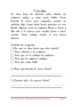 10. En clase
En clase todos los alumnos están atentos. La
profesora explica y nadie puede hablar. María
levanta la mano para preguntar cuando no
entiende algo. Luego, todos hacen ejercicios en una
libreta. Algunas veces la profesora llama a María y
ella sale a la pizarra para escribir frases o hacer
cuentas. María trabaja mucho, es una buena
alumna.

Contesta las preguntas
1. ¿Por qué en clase tienes que estar atento?
    Para entender a la profesora
    Para que no te castigue la profesora
    Para que la profesora explique
    Para que nadie hable

2. ¿Para qué levanta la mano María?

____________________
3. ¿Cuándo sale a la pizarra María?

____________________
Teresa López Vicente http://educacionsordos.wordpress.com   Página 19
 