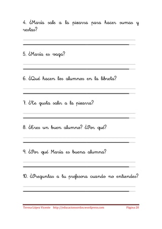 4. ¿María sale a la pizarra para hacer sumas y
restas?

____________________
5. ¿María es vaga?

____________________
6. ¿Qué hacen los alumnos en la libreta?

____________________
7. ¿Te gusta salir a la pizarra?

____________________
8. ¿Eres un buen alumno? ¿Por qué?

____________________
9. ¿Por qué María es buena alumna?

____________________
10. ¿Preguntas a tu profesora cuando no entiendes?

____________________
Teresa López Vicente http://educacionsordos.wordpress.com   Página 20
 