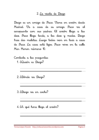2. La visita de Diego

Diego es un amigo de Paco. Viene en avión desde
Madrid. Va a casa de su amigo. Paco va al
aeropuerto con sus padres. El avión llega a las
diez. Paco llega tarde, a las diez y media. Diego
trae dos maletas. Luego todos van en taxi a casa
de Paco. La casa está lejos. Paco vive en la calle
Mar Menor número 10.

Contesta a las preguntas
  1. ¿Quién es Diego?

      ___________________
   2. ¿Dónde va Diego?

      ___________________
   3. ¿Diego va en coche?

      ___________________
   4. ¿A qué hora llega el avión?

      ___________________
Teresa López Vicente http://educacionsordos.wordpress.com   Página 3
 