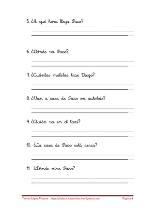5. ¿A qué hora llega Paco?

      ___________________
   6. ¿Dónde va Paco?

      ___________________
   7. ¿Cuántas maletas trae Diego?

      ___________________
   8. ¿Van a casa de Paco en autobús?

      ___________________
   9. ¿Quién va en el taxi?

      ___________________
   10. ¿La casa de Paco está cerca?

      ___________________
   11. ¿Dónde vive Paco?

      ___________________
Teresa López Vicente http://educacionsordos.wordpress.com   Página 4
 