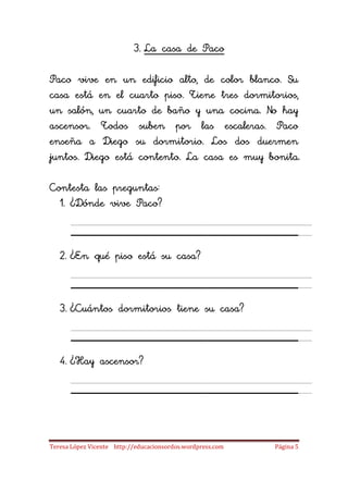 3. La casa de Paco

Paco vive en un edificio alto, de color blanco. Su
casa está en el cuarto piso. Tiene tres dormitorios,
un salón, un cuarto de baño y una cocina. No hay
ascensor. Todos suben por las escaleras. Paco
enseña a Diego su dormitorio. Los dos duermen
juntos. Diego está contento. La casa es muy bonita.

Contesta las preguntas:
  1. ¿Dónde vive Paco?

      ____________________
   2. ¿En qué piso está su casa?

      ____________________
   3. ¿Cuántos dormitorios tiene su casa?

      ____________________
   4. ¿Hay ascensor?

      ____________________
Teresa López Vicente http://educacionsordos.wordpress.com   Página 5
 