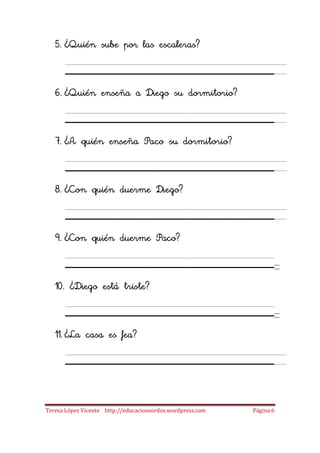 5. ¿Quién sube por las escaleras?

      ____________________
   6. ¿Quién enseña a Diego su dormitorio?

      ____________________
   7. ¿A quién enseña Paco su dormitorio?

      ____________________
   8. ¿Con quién duerme Diego?

      ____________________
   9. ¿Con quién duerme Paco?

      ____________________
   10. ¿Diego está triste?

      ____________________
   11. ¿La casa es fea?

      ____________________
Teresa López Vicente http://educacionsordos.wordpress.com   Página 6
 