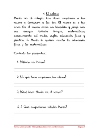 4. El colegio
María va al colegio. Las clases empiezan a las
nueve y terminan a las dos. El recreo es a las
once. En el recreo come un bocadillo y juega con
sus     amigas.   Estudia     lengua, matemáticas,
conocimiento del medio, inglés, educación física y
plástica. A María le gustan mucho la educación
física y las matemáticas.

Contesta las preguntas

   1. ¿Dónde va María?



   2. ¿A qué hora empiezan las clases?



   3. ¿Qué hace María en el recreo?



   4. ¿ Qué asignaturas estudia María?




Teresa López Vicente http://educacionsordos.wordpress.com   Página 7
 
