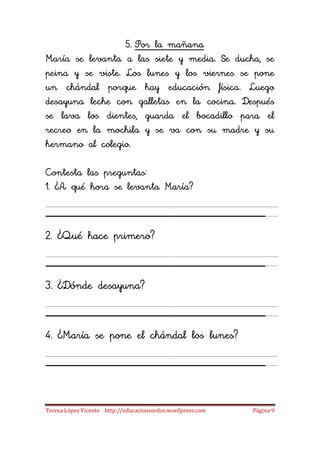 5. Por la mañana
María se levanta a las siete y media. Se ducha, se
peina y se viste. Los lunes y los viernes se pone
un chándal porque hay educación física. Luego
desayuna leche con galletas en la cocina. Después
se lava los dientes, guarda el bocadillo para el
recreo en la mochila y se va con su madre y su
hermano al colegio.

Contesta las preguntas:
1. ¿A qué hora se levanta María?

_____________________
2. ¿Qué hace primero?

_____________________
3. ¿Dónde desayuna?

_____________________
4. ¿María se pone el chándal los lunes?

_____________________
Teresa López Vicente http://educacionsordos.wordpress.com   Página 9
 