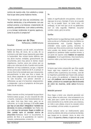Área: Comunicación Prof. Salomón Rimarachin Peralta
Claro: 941705107 Email:sarripe@hotmail.com
8
camino de nuestra vida. Con sabiduría y coraje
hizo lo que otros jamás hubieran hecho.
“En el transitar por esta nos encontramos con
muchos obstáculos, si los enfrentamos con una
actitud correcta y no tratamos simplemente de
evitarlos, aprenderemos a ser sabios y valientes,
y a su tiempo recibiremos el premio oportuno,
como le ocurrió al campesino”
Como ser de Dios
Reflexiones | 26048 lecturas
Escuchar
Desde que tenemos uso de razón, escuchamos
hablar de Dios, de Jesús, de su vida, de su
ministerio y de todo lo que represento para toda
la humanidad. Nos relatan textos bíblicos que
nos dicen muchas verdades; generalmente las
escuchamos, pero muy pocas le damos mayor
importancia, muchas veces nos entran por un
oído y nos salen por el otro. Cuando esto sucede
debemos ser muy cuidadosos, ya que, si alguien
se nos acerca para hablarnos de él, es porque el
mismo Dios lo ha enviado para que conozcamos
personalmente la obra que hizo a través de
Jesús. Ahora depende de cada uno de nosotros
no solo Escuchar, sino prestar atención y
reflexionar, ya que si lo hacemos empezaremos
a comprender cuál es el propósito de Dios para
cada uno de nosotros.
Creer
Todos creemos en Dios,incluyendo los que dicen
llamarse ateos ya que, en una situación de vida
o muerte, clamarían a Dios fervientemente por
sus vidas. Está muy bien creer, pero no es
suficiente, ya lo dijo Santiago 2:19 «¿Tú crees
que hay un solo Dios? ¡Magnífico! También los
demonios lo creen, y tiemblan» San Pablo nos
dice: «Así que las personas llegan a confiar en
Dios cuando oyen el mensaje acerca de
Jesucristo» Romanos 10:17 Si escuchamos la
palabra de Dios y la guardamos en nuestro
corazón, comenzaremos a tener Fe.
Fe
Sabes el significado de esta palabra: «Creer en
algo que no se ve». Ejemplo: El aire, no se puede
ver, no se puede tocar, no tiene color, sin
embargo, es tan real que sin él no podríamos
vivir un solo segundo. Podemos escuchar
sonidos, voces, pero no verlas.
Confiar
Significatener laseguridad que todo aquello que
está escrito en la Palabra de Dios «La Biblia» es
absolutamente real. Cuando llegamos a
entender estos cuatro puntos, tenemos la
certeza que Dios existe y está vivo. Cuando todo
esto sucede, nos damos cuenta que Su único
propósito es: perdonar todos nuestros errores, y
ser parte de nuestra vida «habitar en nuestros
corazones» Si se lo permitimos, Dios transforma
nuestras vidas y nos hará nuevas personas.
Confesión
Si hasta aquí estas convencido que Dios puede
hacer algo muy especial en tu vida, debes
confesar ante su presencia, tus errores, sean de
la magnitud y gravedad que hayan sido, porque
él es justo y te perdonará y limpiará de todo
mal. «Si confiesas con tu boca que Jesús es el
Señor, y Crees en tu corazón que Dios lo levanto
de entre los muertos, serás salvo» Romanos
10:9
Relación personal
Para llegar a tener una relación personal con
Jesús, debes no solo creer, sino incorporarlo a tu
vida, para que a partir de ese momento el no
este solamente en tu mente como una creencia,
un mito o una cábala, sino en tu corazón como
una realidad, ¡¡Cristo unido a tu persona!!
Cristo actuará como un medicamento para
aliviartus dolores del alma y cicatrizarlas heridas
que tengas en tu corazón. Jesús, te dice: «Yo
estoy a tu puerta y llamo; si oyes mi voz y me
 