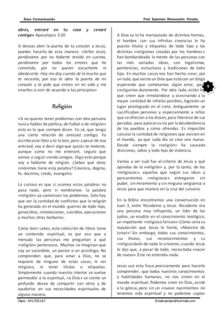 Área: Comunicación Prof. Salomón Rimarachin Peralta
Claro: 941705107 Email:sarripe@hotmail.com
9
abres, entraré en tu casa y cenaré
contigo» Apocalipsis 3:20
Si deseas abrir la puerta de tú corazón a Jesús,
puedes hacerlo de esta manera: «Señor Jesús,
perdóname por no haberte tenido en cuenta,
perdóname por todos los errores que he
cometido, por no querer escucharte ni
obedecerte. Hoy me doy cuenta de lo mucho que
te necesito, por eso te abro la puerta de mi
corazón y te pido que entres en mi vida y me
enseñes a vivir de acuerdo a tus principios»
Religión
«Si no quieres tener problemas con otra persona
nunca hables de política, de futbol o de religión»
esto es lo que siempre dicen. Yo sé, que tengo
una cierta relación de amistad contigo. Yo
escribo este libro y tú lo lees,pero apesar de esa
amistad, voy a decir algo que quizás te moleste,
aunque como no me enteraré, seguro que
vamos a seguir siendo amigos. Digo esto porque
voy a hablarte de religión. ¿Sabes qué otros
sinónimos tiene esta palabra? Creencia, dogma,
fe, doctrina, credo, evangelio.
Lo curioso es que si usamos estas palabras no
pasa nada, pero si nombramos la palabra
«religión» ya comienzan los problemas. Solo hay
que ver la cantidad de conflictos que la religión
ha generado en el mundo: guerras de todo tipo,
genocidios, inmolaciones, suicidios, ejecuciones
y muchas otras barbaries.
Como bien sabes, esta colección de libros tiene
un contenido espiritual, es por eso que a
menudo las personas me preguntan a qué
«religión» pertenezco. Muchos se imaginan que
soy un sacerdote, un pastor o un psicólogo. No
comprenden que, para amar a Dios, no se
requiere de ninguna de estas cosas, ni ser
religioso, ni tener títulos o etiquetas.
Simplemente cuando nuestro interior se vuelve
permeable a lo espiritual, «a Dios» se siente un
profundo deseo de compartir con otros y de
ayudarlos en sus necesidades espirituales de
alguna manera.
A Dios se lo ha manipulado de distintas formas,
el hombre con sus infinitas creencias le ha
puesto títulos y etiquetas de todo tipo y las
distintas «religiones creadas por los hombres»
han bombardeado la mente de las personas con
las más variadas ideas, con legalismos,
penitencias, estructuras y tradiciones de todo
tipo. En muchos casos nos han hecho creer, por
un lado, que existeun Dios que estácon un látigo
esperando que cometamos algún error, para
castigarnos duramente. Por otro lado, están los
que creen que inmolándose y asesinando a la
mayor cantidad de infieles posibles, lograrán un
lugar privilegiado en el cielo. Antiguamente se
sacrificaban personas y especialmente a niños
que seofrecían a los dioses,para liberarse de sus
pecados, para aplacarsu ira por ladesobediencia
de los pueblos y como ofrendas. Es imposible
calcular la cantidad de religiones que existen en
el mundo, ya que cada día se crea una nueva.
Desde siempre la «religión» ha causado
divisiones, odios y todo tipo de violencia.
Vamos a ver cuál fue el criterio de Jesús y qué
opinaba de la «religión» y, por lo tanto, de los
«religiosos», aquellos que según sus ideas y
pensamientos «religiosos» entregaron sin
pudor, sin miramiento y sin ninguna vergüenza a
Jesús para que muriera en la cruz del calvario.
En la Biblia encontramos una conversación en
Juan 3, entre Nicodemo y Jesús. Nicodemo era
una persona muy influyente, un líder de los
judíos, un erudito en el conocimiento teológico,
un importante «religioso fariseo» ¡Cómo seríasu
reputación que Jesús lo llamó, «Maestro de
Israel»! Sin embargo, todos sus conocimientos,
sus títulos, sus reconocimientos y su
«religiosidad» de nada le sirvieron, cuando Jesús
le dijo que, a pesar de todo, necesitaba «nacer
de nuevo» Éste no entendía nada.
Jesús usó esta frase precisamente para hacerle
comprender, que todos nuestros conocimientos
y habilidades humanas, no nos sirven en el
mundo espiritual. Podemos creer en Dios, asistir
a la iglesia, pero sin un «nuevo nacimiento» no
tenemos vida espiritual y no podemos captar
 