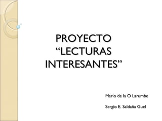 PROYECTO “ LECTURAS INTERESANTES” Mario de la O Larumbe Sergio E. Saldaña Guel 
