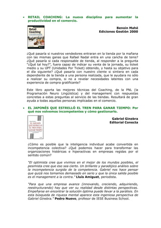 •   RETAIL COACHING: La nueva              disciplina   para   aumentar     la
    productividad en el comercio.

                                                              Benoin Mahé
                                                    Ediciones Gestión 2000




    ¿Qué pasaría si nuestros vendedores entraran en la tienda por la mañana
    con las mismas ganas que Rafael Nadal entra en una cancha de tenis?
    ¿Qué pasaría si cada responsable de tienda, al responder a la pregunta
    “¿Qué tal hoy?”, fuera capaz de indicar su venta de la jornada, su ticket
    medio y su UPT (Unidades Por Ticket) obtenido, y hasta su objetivo para
    el día siguiente? ¿Qué pasaría con nuestro cliente si sintiera en cada
    dependiente de la tienda a una persona realizada, que le ayudara no sólo
    a realizar su compra, si no a revelar necesidades latentes con una
    experiencia de compra gratificante?

    Este libro aporta las mejores técnicas del Coaching, de la PNL (la
    Programación Neuro Lingüística) y del management con respuestas
    concretas a estas preguntas al servicio de las tiendas. Resultará de gran
    ayuda a todas aquellas personas implicadas en el comercio.

•   EL JAPONÉS QUE ESTRELLÓ EL TREN PARA GANAR TIEMPO: Por
    qué nos volvemos incompetentes y cómo gestionarlo.

                                                            Gabriel Ginebra
                                                           Editorial Conecta




    ¿Cómo es posible que la inteligencia individual acabe convertida en
    incompetencia colectiva? ¿Qué podemos hacer para transformar las
    organizaciones histéricas e hiperactivas en empresas regidas por el
    sentido común?

    “El optimista cree que vivimos en el mejor de los mundos posibles, el
    pesimista cree que eso sea cierto. Un brillante y paradójico análisis sobre
    la incompetencia surgida de la competencia. Gabriel nos hace pensar
    que quizá nos tomamos demasiado en serio y que la única salida posible
    es el management a la contra.” Lluís Amiguet, periodista.

    “Para que una empresa avance (innovando, creciendo, adquiriendo,
    reestructurando) hay que ver su realidad desde distintas perspectivas.
    Empeñarse en encontrar la solución óptima puede llevar a la parálisis. En
    esta búsqueda de riqueza mental aparece esta ingeniosa perspectiva de
    Gabriel Ginebra.” Pedro Nuevo, profesor de IESE Business School.
 