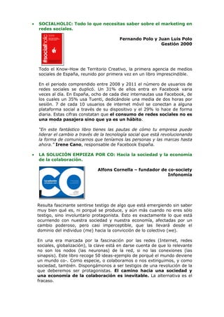 •   SOCIALHOLIC: Todo lo que necesitas saber sobre el marketing en
    redes sociales.

                                           Fernando Polo y Juan Luis Polo
                                                            Gestión 2000




    Todo el Know-How de Territorio Creativo, la primera agencia de medios
    sociales de España, reunido por primera vez en un libro imprescindible.

    En el periodo comprendido entre 2008 y 2011 el número de usuarios de
    redes sociales se duplicó. Un 31% de ellos entra en Facebook varia
    veces al día. En España, ocho de cada diez internautas usa Facebook, de
    los cuales un 35% usa Tuenti, dedicándole una media de dos horas por
    sesión. 7 de cada 10 usuarios de internet móvil se conectan a alguna
    plataforma social a través de su dispositivo y el 29% lo hace de forma
    diaria. Estas cifras constatan que el consumo de redes sociales no es
    una moda pasajera sino que ya es un hábito.

    “En este fantástico libro tienes las pautas de cómo tu empresa puede
    liderar el cambio a través de la tecnología social que está revolucionando
    la forma de comunicarnos que teníamos las personas y las marcas hasta
    ahora.” Irene Cano, responsable de Facebook España.

•   LA SOLUCIÓN EMPIEZA POR CO: Hacia la sociedad y la economía
    de la colaboración.

                                 Alfons Cornella – fundador de co-society
                                                               Infonomía




    Resulta fascinante sentirse testigo de algo que está emergiendo sin saber
    muy bien qué es, ni porqué se produce, y aún más cuando no eres sólo
    testigo, sino involuntario protagonista. Esto es exactamente lo que está
    ocurriendo con nuestra sociedad y nuestra economía, afectadas por un
    cambio poderoso, pero casi imperceptible, que las llevará desde el
    dominio del individuo (me) hacia la convicción de lo colectivo (we).

    En una era marcada por la fascinación por las redes (Internet, redes
    sociales, globalización), la clave está en darse cuenta de que lo relevante
    no son los nodos (las neuronas) de la red, si no las conexiones (las
    sinapsis). Este libro recoge 50 ideas-ejemplo de porqué el mundo deviene
    un mundo co-. Como especie, o colaboramos o nos extinguimos, y como
    sociedad, también. Dispongámonos a ser testigos de una revolución de la
    que deberemos ser protagonistas. El camino hacia una sociedad y
    una economía de la colaboración es inevitable. La alternativa es el
    fracaso.
 