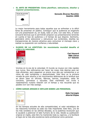 •   EL ARTE DE PRESENTAR: Cómo planificar, estructurar, diseñar y
    exponer presentaciones.

                                                   Gonzalo Álvarez Marañón
                                                              Gestión 2000




    La mejor herramienta para todos aquellos que se enfrentan a la difícil
    tarea de presentar en público. Conseguir que la audiencia se enganche
    con una presentación es, sin duda, todo un arte. Con este libro, el lector
    conocerá técnicas que le permitirán preparar sus presentaciones teniendo
    en cuenta el tipo de audiencia y el tiempo de que dispone. Asimismo,
    aprenderá cómo seleccionar y estructurar sus contenidos, diseñas las
    transparencias de manera atractiva para comunicar el mensaje clave y
    realizar su exposición con confianza y naturalidad.

•   ELOGIO DE LA LENTITUD: Un movimiento mundial desafía el
    culto a la velocidad.

                                                                   Carl Honoré
                                                                    RBA Libros
                                                                   11ª Edición




    Vivimos en la era de la velocidad. El mundo se mueve con más rapidez
    que nunca. Nos esforzamos por hacer las cosas más deprisa para ser
    más eficientes, pero pagamos un precio muy alto por someternos a un
    ritmo de vida vertiginoso y descontrolado. Este libro es la primera
    mirada de gran alcance a los movimientos defensores de la lentitud que
    se abren paso en oficinas, fábricas, barrios, hospitales, salas de
    concierto, gimnasios y escuelas. Este manifiesto nos invita a
    replantearnos nuestra relación con el tiempo y nos recuerda que es
    posible vivir con más sosiego.

•   CÓMO GANAR AMIGOS E INFLUIR SOBRE LAS PERSONAS.

                                                                Dale Carnegie
                                                                ditorial Elipse




    En los tiempos actuales de alta competitividad, el valor estratégico de
    las relaciones humanas es cada vez más importante. Este libro, uno de
    los más vendidos en las últimas décadas, es la auténtica revolución que
    le ayudará a potenciar el lado humano de la vida. Desde su publicación
    original en inglés, este libro ha mantenido toda su vigencia, y le facilitará
    el logro de la más alta excelencia tanto profesional como personal.
 